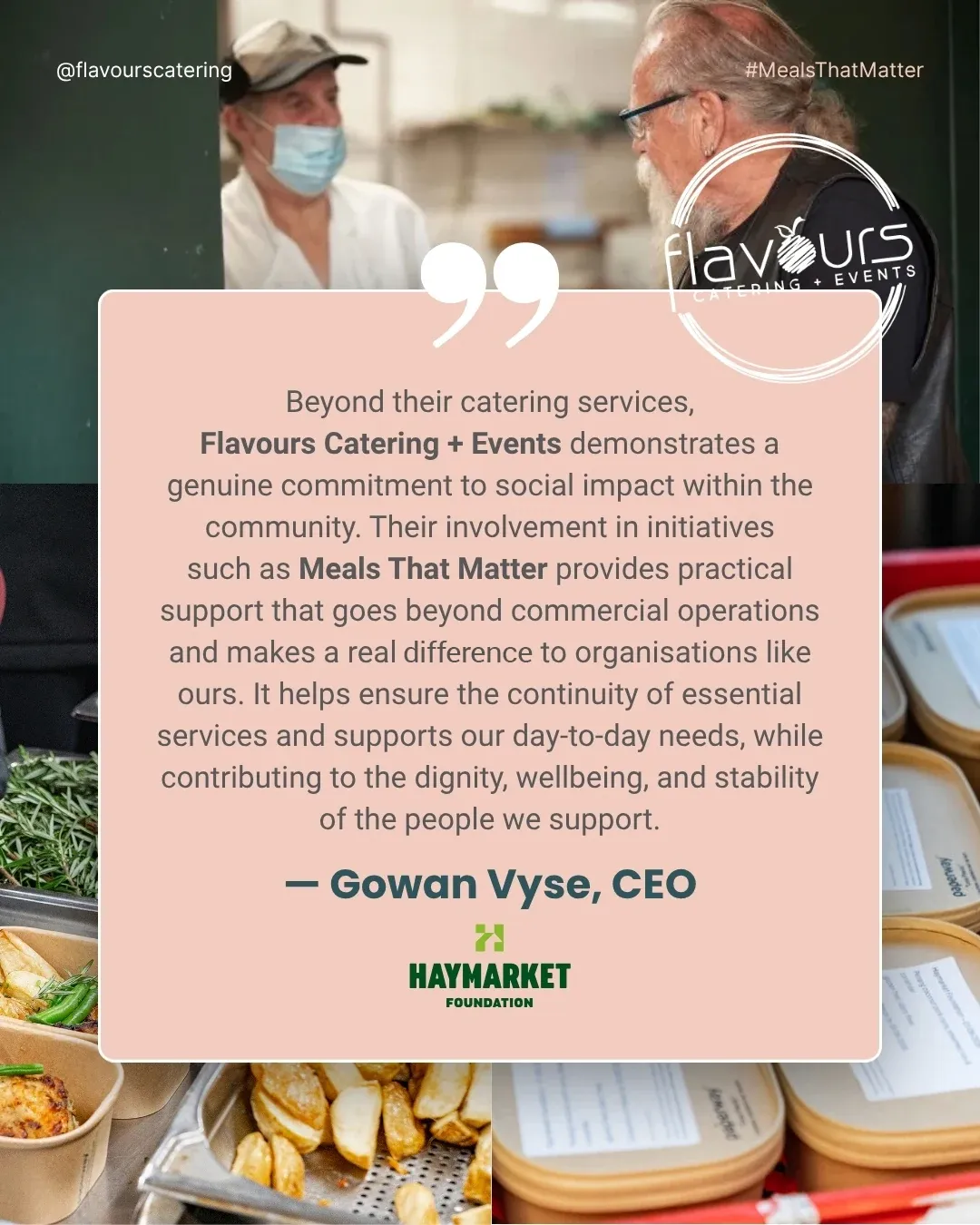 The Haymarket Foundation on Meals That Matter: “Beyond their catering services, Flavours Catering + Events demonstrates a genuine commitment to social impact within the community. Their involvement in initiatives such as Meals That Matter provides practical support that goes beyond commercial operations and makes a real difference to organisations like ours. It helps ensure the continuity of essential services and supports our day-to-day needs, while contributing to the dignity, wellbeing, and stability of the people we support.” — Gowan Vyse, CEO, The Haymarket Foundation